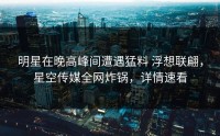 明星在晚高峰间遭遇猛料 浮想联翩，星空传媒全网炸锅，详情速看