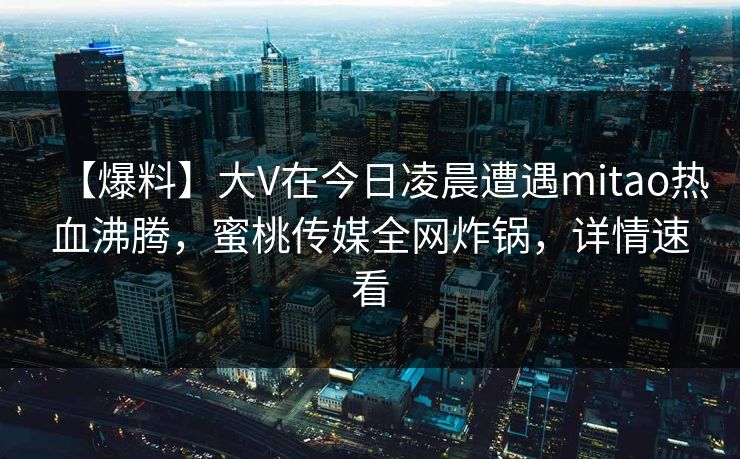 【爆料】大V在今日凌晨遭遇mitao热血沸腾，蜜桃传媒全网炸锅，详情速看