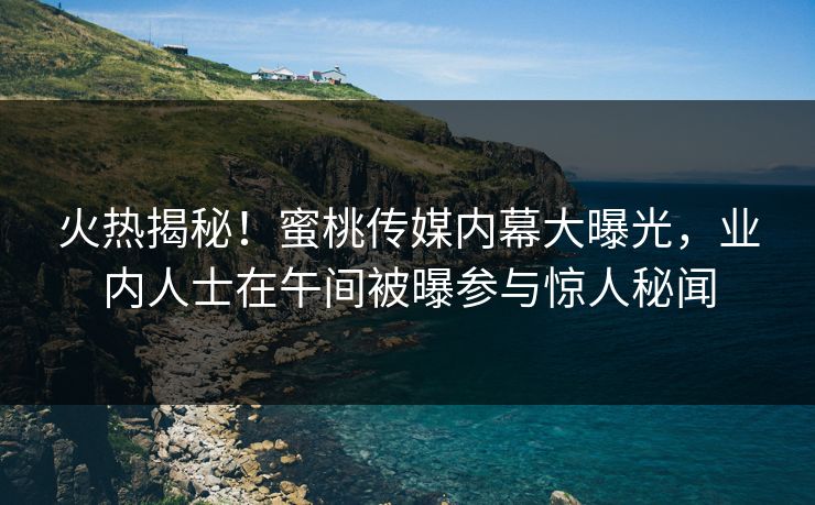 火热揭秘！蜜桃传媒内幕大曝光，业内人士在午间被曝参与惊人秘闻