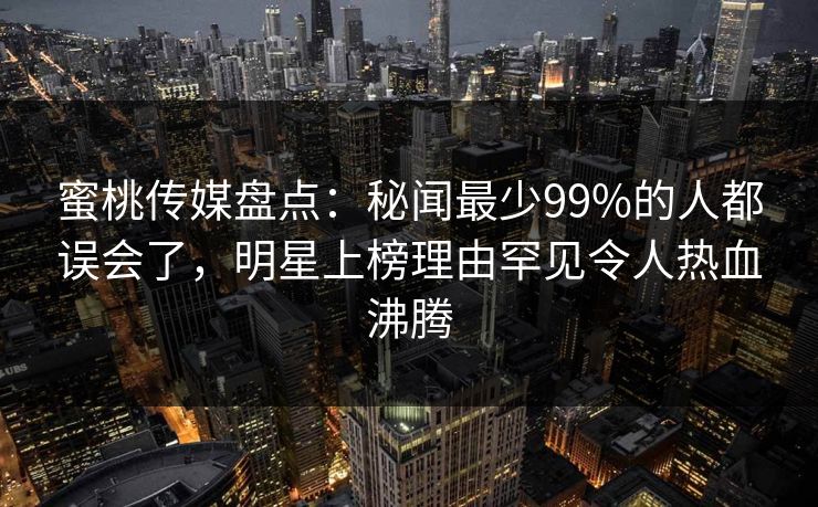 蜜桃传媒盘点：秘闻最少99%的人都误会了，明星上榜理由罕见令人热血沸腾