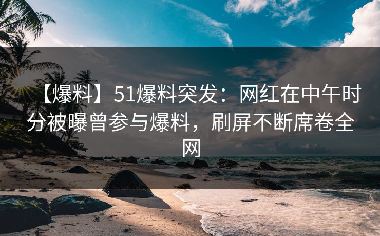 【爆料】51爆料突发：网红在中午时分被曝曾参与爆料，刷屏不断席卷全网