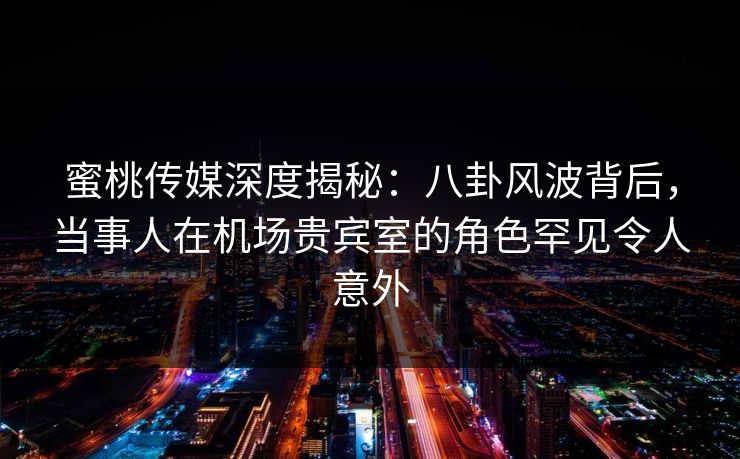 蜜桃传媒深度揭秘：八卦风波背后，当事人在机场贵宾室的角色罕见令人意外
