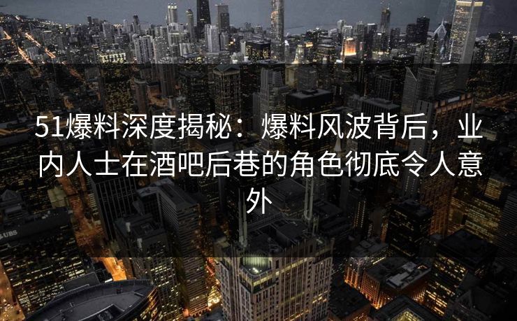 51爆料深度揭秘：爆料风波背后，业内人士在酒吧后巷的角色彻底令人意外