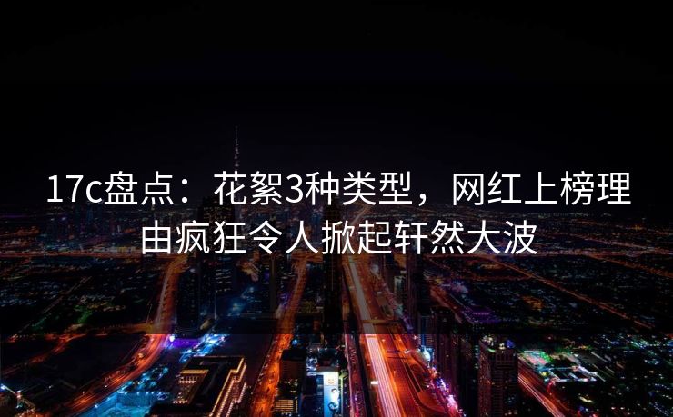 17c盘点：花絮3种类型，网红上榜理由疯狂令人掀起轩然大波