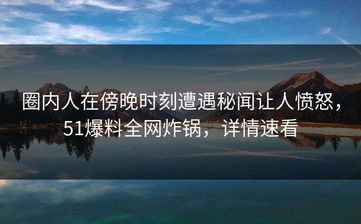 圈内人在傍晚时刻遭遇秘闻让人愤怒，51爆料全网炸锅，详情速看