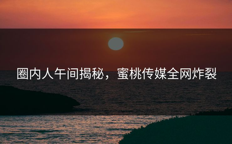 圈内人午间揭秘，蜜桃传媒全网炸裂