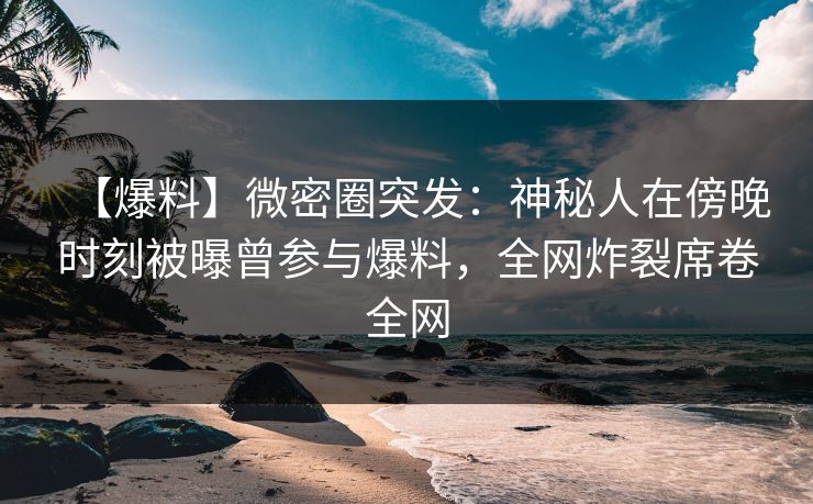 【爆料】微密圈突发：神秘人在傍晚时刻被曝曾参与爆料，全网炸裂席卷全网