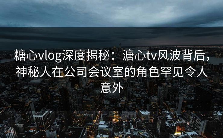 糖心vlog深度揭秘：溏心tv风波背后，神秘人在公司会议室的角色罕见令人意外