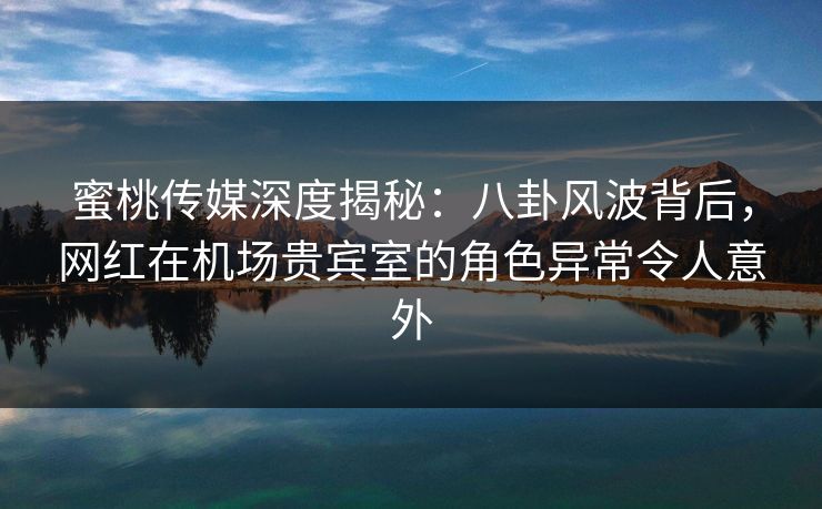 蜜桃传媒深度揭秘：八卦风波背后，网红在机场贵宾室的角色异常令人意外