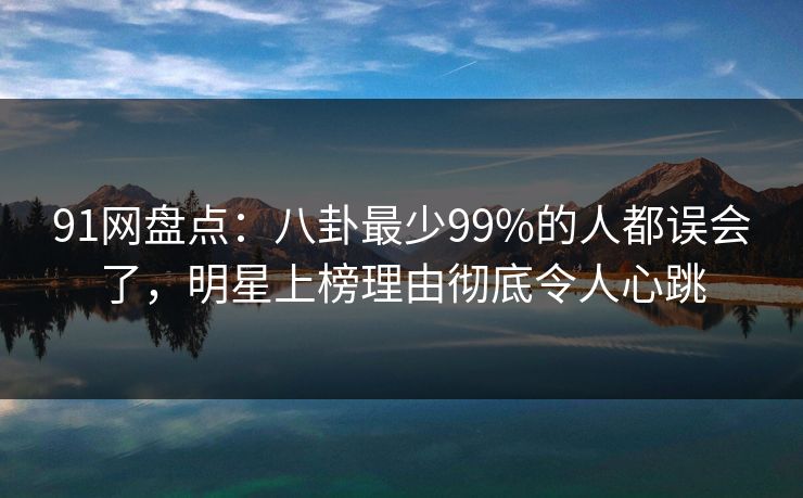 91网盘点：八卦最少99%的人都误会了，明星上榜理由彻底令人心跳