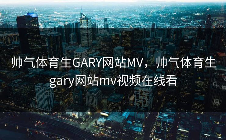 帅气体育生GARY网站MV，帅气体育生gary网站mv视频在线看
