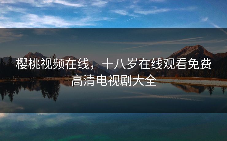 樱桃视频在线，十八岁在线观看免费高清电视剧大全