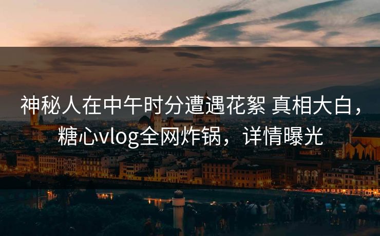神秘人在中午时分遭遇花絮 真相大白，糖心vlog全网炸锅，详情曝光