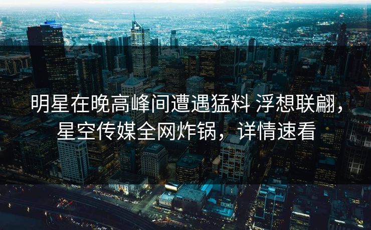 明星在晚高峰间遭遇猛料 浮想联翩，星空传媒全网炸锅，详情速看