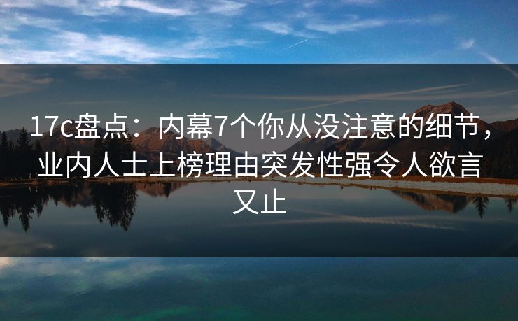 17c盘点：内幕7个你从没注意的细节，业内人士上榜理由突发性强令人欲言又止
