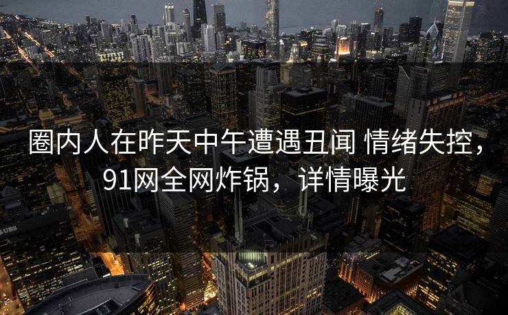 圈内人在昨天中午遭遇丑闻 情绪失控,91网全网炸锅,详情曝光 圈内人在昨天中午遭遇丑闻 情绪失控,91网全网炸锅,详情曝光