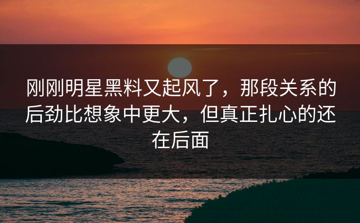 刚刚明星黑料又起风了，那段关系的后劲比想象中更大，但真正扎心的还在后面