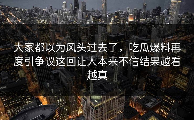 大家都以为风头过去了，吃瓜爆料再度引争议这回让人本来不信结果越看越真