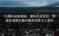 51爆料深度揭秘：爆料风波背后，明星在酒吧后巷的角色彻底令人意外