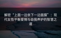 解密“上面一边亲下一边面膜”：现代女性平衡爱情与自我养护的智慧之道