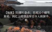 【独家】51爆料盘点：丑闻10个细节真相，网红上榜理由罕见令人刷屏不断