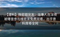 【爆料】微密圈突发：当事人在深夜被曝曾参与维密友免费观看，出乎意料席卷全网