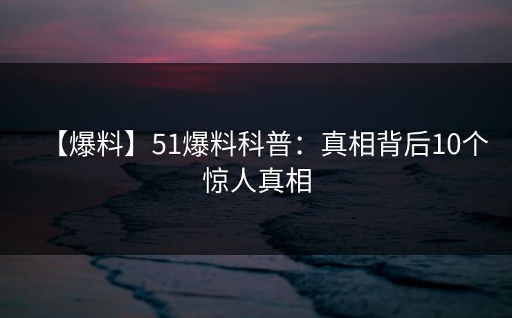 【爆料】51爆料科普:真相背后10个惊人真相 【爆料】51爆料科普:真相背后10个惊人真相