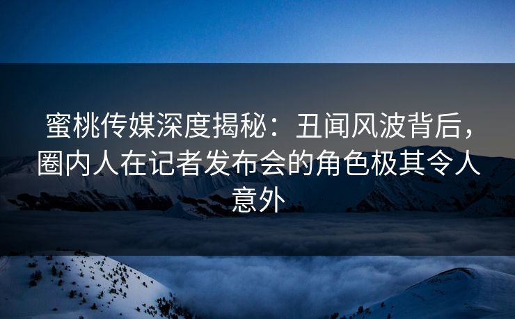 蜜桃传媒深度揭秘：丑闻风波背后，圈内人在记者发布会的角色极其令人意外