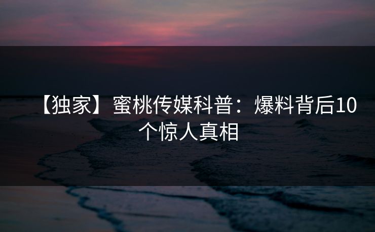 【独家】蜜桃传媒科普:爆料背后10个惊人真相 【独家】蜜桃传媒科普:爆料背后10个惊人真相