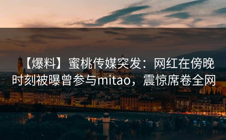 【爆料】蜜桃传媒突发:网红在傍晚时刻被曝曾参与mitao,震惊席卷全网 【爆料】蜜桃传媒突发:网红在傍晚时刻被曝曾参与mitao,震惊席卷全网