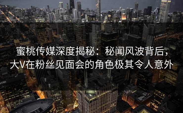 蜜桃传媒深度揭秘:秘闻风波背后,大V在粉丝见面会的角色极其令人意外 蜜桃传媒深度揭秘:秘闻风波背后,大V在粉丝见面会的角色极其令人意外