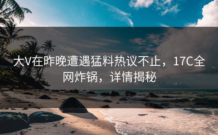 大V在昨晚遭遇猛料热议不止，17C全网炸锅，详情揭秘