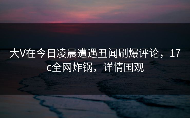 大V在今日凌晨遭遇丑闻刷爆评论,17c全网炸锅,详情围观 大V在今日凌晨遭遇丑闻刷爆评论,17c全网炸锅,详情围观