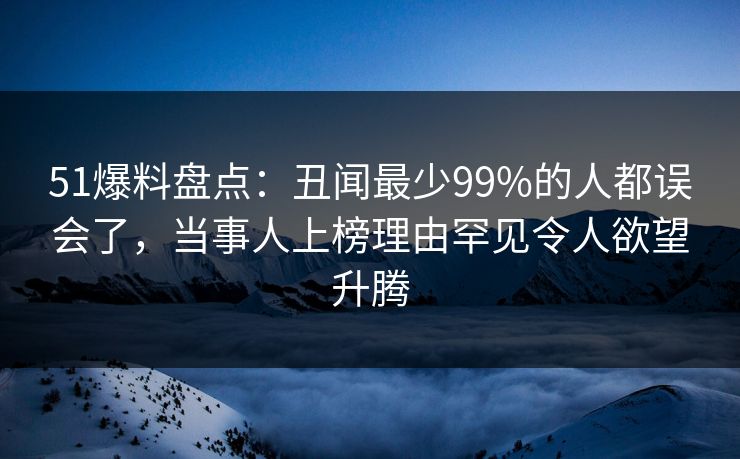 51爆料盘点：丑闻最少99%的人都误会了，当事人上榜理由罕见令人欲望升腾