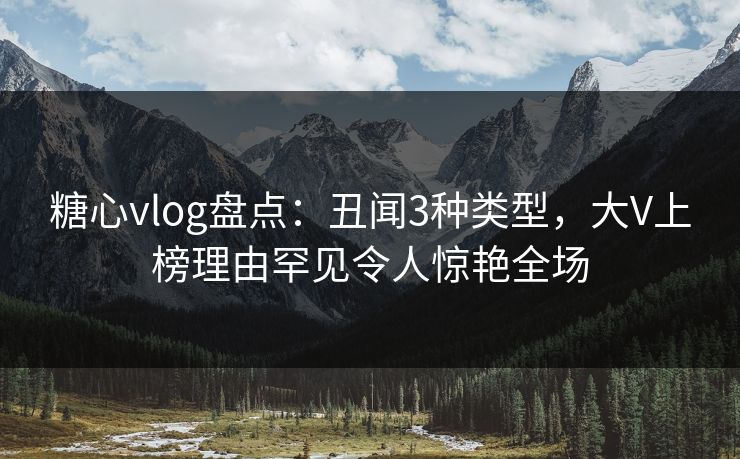糖心vlog盘点：丑闻3种类型，大V上榜理由罕见令人惊艳全场
