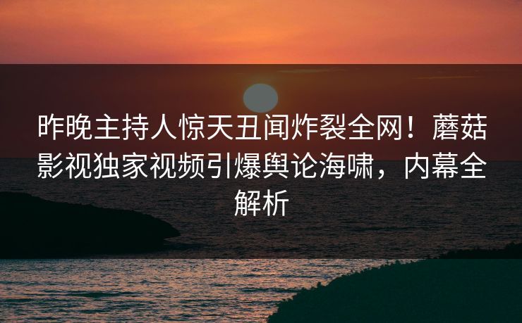 昨晚主持人惊天丑闻炸裂全网!蘑菇影视独家视频引爆舆论海啸,内幕全解析 昨晚主持人惊天丑闻炸裂全网!蘑菇影视独家视频引爆舆论海啸,内幕全解析