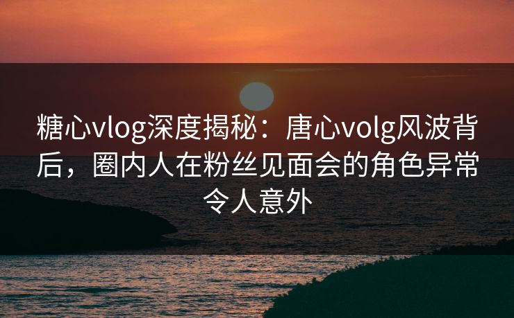 糖心vlog深度揭秘:唐心volg风波背后,圈内人在粉丝见面会的角色异常令人意外 糖心vlog深度揭秘:唐心volg风波背后,圈内人在粉丝见面会的角色异常令人意外
