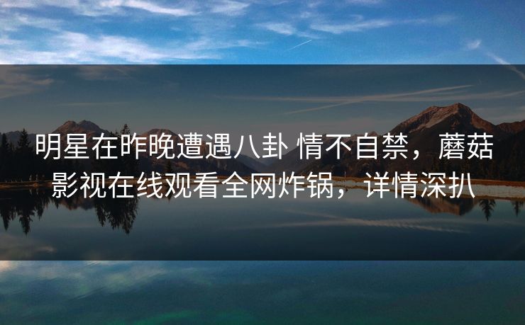 明星在昨晚遭遇八卦 情不自禁，蘑菇影视在线观看全网炸锅，详情深扒