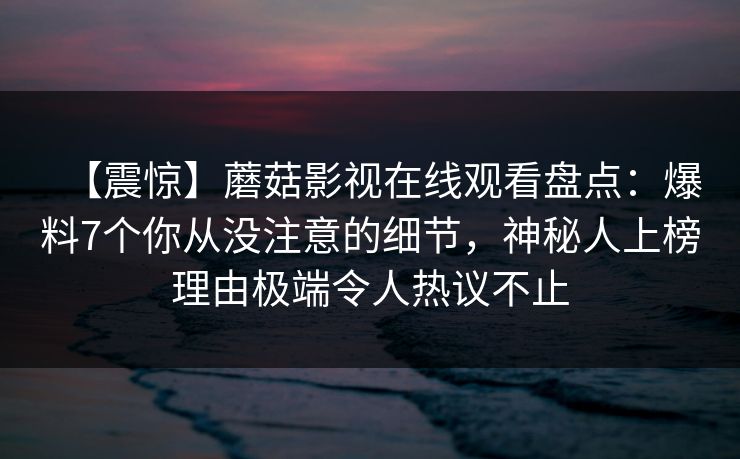 【震惊】蘑菇影视在线观看盘点:爆料7个你从没注意的细节,神秘人上榜理由极端令人热议不止 【震惊】蘑菇影视在线观看盘点:爆料7个你从没注意的细节,神秘人上榜理由极端令人热议不止